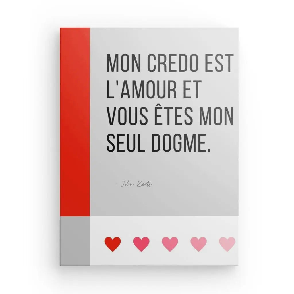 Un Tableau Citation Amour et Dogme Noir et Blanc avec le texte français « Mon credo est l'amour et vous êtes mon seul dogme », attribué à John Keats. Quatre cœurs dans différentes nuances de rouge et de rose se trouvent en bas, évoquant un sentiment d'art et de philosophie.